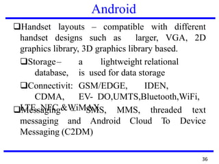 Android
❑Handset
handset
layouts – compatible with different
designs such as larger, VGA, 2D
graphics library, 3D graphics library based.
❑Storage– a lightweight relational
database, is used for data storage
❑Connectivit: GSM/EDGE, IDEN,
CDMA, EV- DO,UMTS,Bluetooth,WiFi,
LTE, NFC &WiMAX❑Messaging – SMS, MMS, threaded text
messaging and Android Cloud To Device
Messaging (C2DM)
36
 