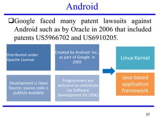 Android
❑Google faced many patent lawsuits against
Android such as by Oracle in 2006 that included
patents US5966702 and US6910205.
Distributed under
Apache License
Created by Android Inc.,
as part of Google in
2005
Development is Open
Source; source code is
publicly available
Programmers are
welcome to contribute
via Software
Development Kit (SDK)
Linux Kernel
Java-based
application
framework
37
 