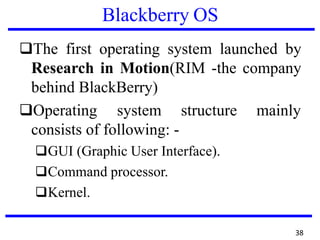 Blackberry OS
❑The first operating system launched by
Research in Motion(RIM -the company
behind BlackBerry)
❑Operating system structure
consists of following: -
❑GUI (Graphic User Interface).
❑Command processor.
❑Kernel.
mainly
38
 