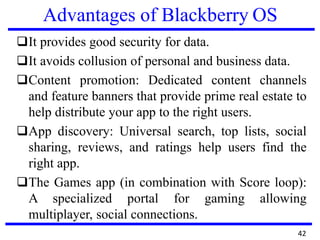 Advantages of Blackberry OS
❑It provides good security for data.
❑It avoids collusion of personal and business data.
❑Content promotion: Dedicated content channels
and feature banners that provide prime real estate to
help distribute your app to the right users.
❑App discovery: Universal search, top lists, social
sharing, reviews, and ratings help users find the
right app.
❑The Games app (in combination with Score loop):
A specialized portal for gaming allowing
multiplayer, social connections.
42
 