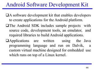 Android Software Development Kit
❑A software development kit that enables developers
to create applications for the Android platform.
❑The Android SDK includes sample projects with
source code, development tools, an emulator, and
required libraries to build Android applications.
❑Applications are written using the Java
programming language and run on Dalvik, a
custom virtual machine designed for embedded use
which runs on top of a Linux kernel.
44
 