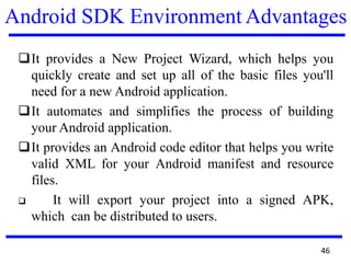 Android SDK Environment Advantages
❑It provides a New Project Wizard, which helps you
quickly create and set up all of the basic files you'll
need for a new Android application.
❑It automates and simplifies the process of building
your Android application.
❑It provides an Android code editor that helps you write
valid XML for your Android manifest and resource
files.
❑ It will export your project into a signed APK,
which can be distributed to users.
46
 