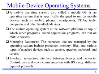 Mobile Device Operating Systems
❑ A mobile operating system, also called a mobile OS, is an
operating system that is specifically designed to run on mobile
devices such as mobile phones, smartphones, PDAs, tablet
computers and other handheld devices.
❑ The mobile operating system is the software platform on top of
which other programs, called application programs, can run on
mobile devices.
❑ Managing Resources: The resources that are managed by the
operating system include processor, memory, files, and various
types of attached devices such as camera, speaker, keyboard and
screen.
❑ Interface: interactive interface between devices and networks.
Control, data and voice communication with BS using different
types of protocols.
5
 