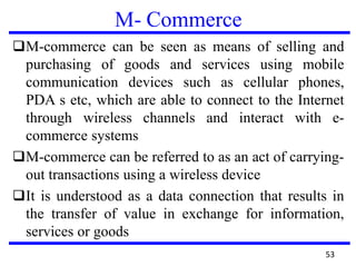 M- Commerce
❑M-commerce can be seen as means of selling and
purchasing of goods and services using mobile
communication devices such as cellular phones,
PDA s etc, which are able to connect to the Internet
through wireless channels and interact with e-
commerce systems
❑M-commerce can be referred to as an act of carrying-
out transactions using a wireless device
❑It is understood as a data connection that results in
the transfer of value in exchange for information,
services or goods
53
 