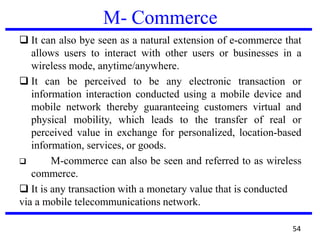 M- Commerce
❑ It can also bye seen as a natural extension of e-commerce that
allows users to interact with other users or businesses in a
wireless mode, anytime/anywhere.
❑ It can be perceived to be any electronic transaction or
information interaction conducted using a mobile device and
mobile network thereby guaranteeing customers virtual and
physical mobility, which leads to the transfer of real or
perceived value in exchange for personalized, location-based
information, services, or goods.
❑ M-commerce can also be seen and referred to as wireless
commerce.
❑ It is any transaction with a monetary value that is conducted
via a mobile telecommunications network.
54
 