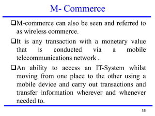 M- Commerce
❑M-commerce can also be seen and referred to
as wireless commerce.
❑It is any transaction with a monetary value
that is conducted via a mobile
telecommunications network .
❑An ability to access an IT-System whilst
moving from one place to the other using a
mobile device and carry out transactions and
transfer information wherever and whenever
needed to.
55
 