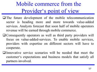 Mobile commerce from the
Provider‘s point of view
❑The future development of the mobile telecommunication
sector is heading more and more towards value-added
services. Analysts forecast that soon half of mobile operators
revenue will be earned through mobile commerce.
❑Consequently operators as well as third party providers will
focus on value-added-services. To enable mobile services,
providers with expertise on different sectors will have to
cooperate.
❑Innovative service scenarios will be needed that meet the
customer‘s expectations and business models that satisfy all
partners involved.
57
 
