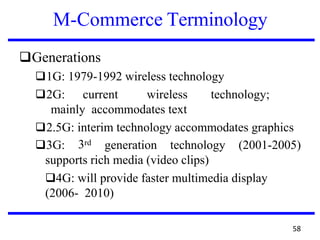 M-Commerce Terminology
❑Generations
❑1G: 1979-1992 wireless technology
❑2G: current wireless technology;
mainly accommodates text
❑2.5G: interim technology accommodates graphics
3rd❑3G: generation technology (2001-2005)
supports rich media (video clips)
❑4G: will provide faster multimedia display
(2006- 2010)
58
 