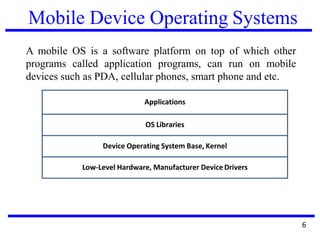 Mobile Device Operating Systems
A mobile OS is a software platform on top of which other
programs called application programs, can run on mobile
devices such as PDA, cellular phones, smart phone and etc.
6
Applications
OS Libraries
Device Operating System Base, Kernel
Low-Level Hardware, Manufacturer DeviceDrivers
 