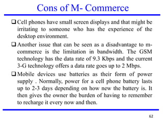 Cons of M- Commerce
❑Cell phones have small screen displays and that might be
irritating to someone who has the experience of the
desktop environment.
❑Another issue that can be seen as a disadvantage to m-
commerce is the limitation in bandwidth. The GSM
technology has the data rate of 9.3 Kbps and the current
3-G technology offers a data rate goes up to 2 Mbps.
❑Mobile devices use batteries as their form of power
supply . Normally, power for a cell phone battery lasts
up to 2-3 days depending on how new the battery is. It
then gives the owner the burden of having to remember
to recharge it every now and then.
62
 