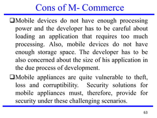 Cons of M- Commerce
❑Mobile devices do not have enough processing
power and the developer has to be careful about
loading an application that requires too much
processing. Also, mobile devices do not have
enough storage space. The developer has to be
also concerned about the size of his application in
the due process of development.
❑Mobile appliances are quite vulnerable to theft,
loss and corruptibility. Security solutions for
mobile appliances must, therefore, provide for
security under these challenging scenarios.
63
 