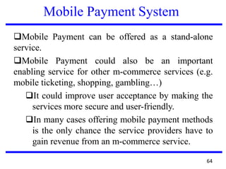 Mobile Payment System
❑Mobile Payment can be offered as a stand-alone
service.
❑Mobile Payment could also be an important
enabling service for other m-commerce services (e.g.
mobile ticketing, shopping, gambling…)
❑It could improve user acceptance by making the
services more secure and user-friendly.
❑In many cases offering mobile payment methods
is the only chance the service providers have to
gain revenue from an m-commerce service.
64
 