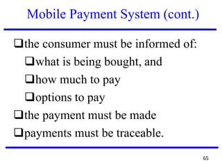Mobile Payment System (cont.)
❑the consumer must be informed of:
❑what is being bought, and
❑how much to pay
❑options to pay
❑the payment must be made
❑payments must be traceable.
65
 