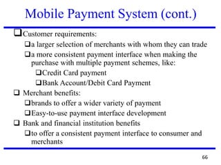 Mobile Payment System (cont.)
❑Customer requirements:
❑a larger selection of merchants with whom they can trade
❑a more consistent payment interface when making the
purchase with multiple payment schemes, like:
❑Credit Card payment
❑Bank Account/Debit Card Payment
❑ Merchant benefits:
❑brands to offer a wider variety of payment
❑Easy-to-use payment interface development
❑ Bank and financial institution benefits
❑to offer a consistent payment interface to consumer and
merchants
66
 