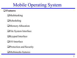 Mobile Operating System
❑ Features
❑Multitasking
❑Scheduling
❑MemoryAllocation
❑File System Interface
❑Keypad Interface
❑I/O Interface
❑Protection and Security
❑Multimedia features
7
 