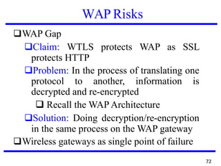 WAP Risks
❑WAP Gap
❑Claim: WTLS protects WAP as SSL
protects HTTP
❑Problem: In the process of translating one
protocol to another, information is
decrypted and re-encrypted
❑ Recall the WAP Architecture
❑Solution: Doing decryption/re-encryption
in the same process on the WAP gateway
❑Wireless gateways as single point of failure
72
 