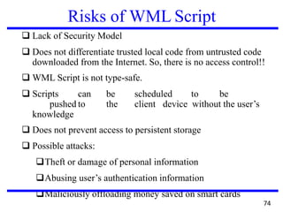 Risks of WML Script
❑ Lack of Security Model
❑ Does not differentiate trusted local code from untrusted code
downloaded from the Internet. So, there is no access control!!
❑ WML Script is not type-safe.
❑ Scripts can be scheduled to be
pushed to the client device without the user’s
knowledge
❑ Does not prevent access to persistent storage
❑ Possible attacks:
❑Theft or damage of personal information
❑Abusing user’s authentication information
❑Maliciously offloading money saved on smart cards
74
 