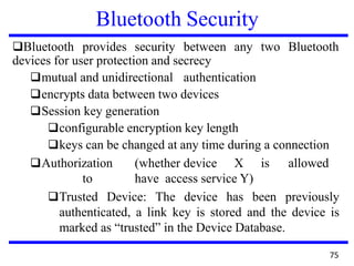 Bluetooth Security
❑Bluetooth provides security between any two Bluetooth
devices for user protection and secrecy
❑mutual and unidirectional authentication
❑encrypts data between two devices
❑Session key generation
❑configurable encryption key length
❑keys can be changed at any time during a connection
❑Authorization (whether device X is allowed
to have access service Y)
❑Trusted Device: The device has been previously
authenticated, a link key is stored and the device is
marked as “trusted” in the Device Database.
75
 