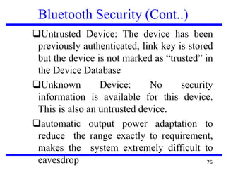 Bluetooth Security (Cont..)
❑Untrusted Device: The device has been
previously authenticated, link key is stored
but the device is not marked as “trusted” in
the Device Database
❑Unknown Device: No security
information is available for this device.
This is also an untrusted device.
❑automatic output power adaptation to
reduce the range exactly to requirement,
makes the system extremely difficult to
eavesdrop 76
 
