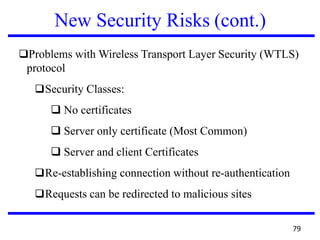 New Security Risks (cont.)
❑Problems with Wireless Transport Layer Security (WTLS)
protocol
❑Security Classes:
❑ No certificates
❑ Server only certificate (Most Common)
❑ Server and client Certificates
❑Re-establishing connection without re-authentication
❑Requests can be redirected to malicious sites
79
 