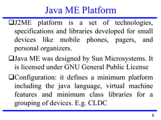 Java ME Platform
❑J2ME platform is a set of technologies,
specifications and libraries developed for small
devices like mobile phones, pagers, and
personal organizers.
❑Java ME was designed by Sun Microsystems. It
is licensed under GNU General Public License
❑Configuration: it defines a minimum platform
including the java language, virtual machine
features and minimum class libraries for a
grouping of devices. E.g. CLDC
8
 