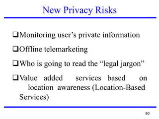 New Privacy Risks
❑Monitoring user’s private information
❑Offline telemarketing
❑Who is going to read the “legal jargon”
❑Value added services based on
location awareness (Location-Based
Services)
80
 