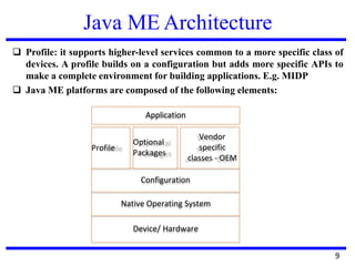 Java ME Architecture
❑ Profile: it supports higher-level services common to a more specific class of
devices. A profile builds on a configuration but adds more specific APIs to
make a complete environment for building applications. E.g. MIDP
❑ Java ME platforms are composed of the following elements:
Application
Profile
Optional
Packages
Vendor
specific
classes - OEM
Configuration
Native Operating System
Device/ Hardware
9
 