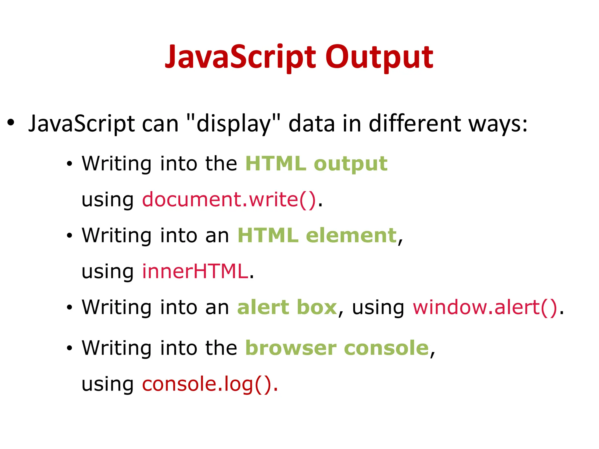 JavaScript Output
• JavaScript can "display" data in different ways:
• Writing into the HTML output
using document.write().
• Writing into an HTML element,
using innerHTML.
• Writing into an alert box, using window.alert().
• Writing into the browser console,
using console.log().
 