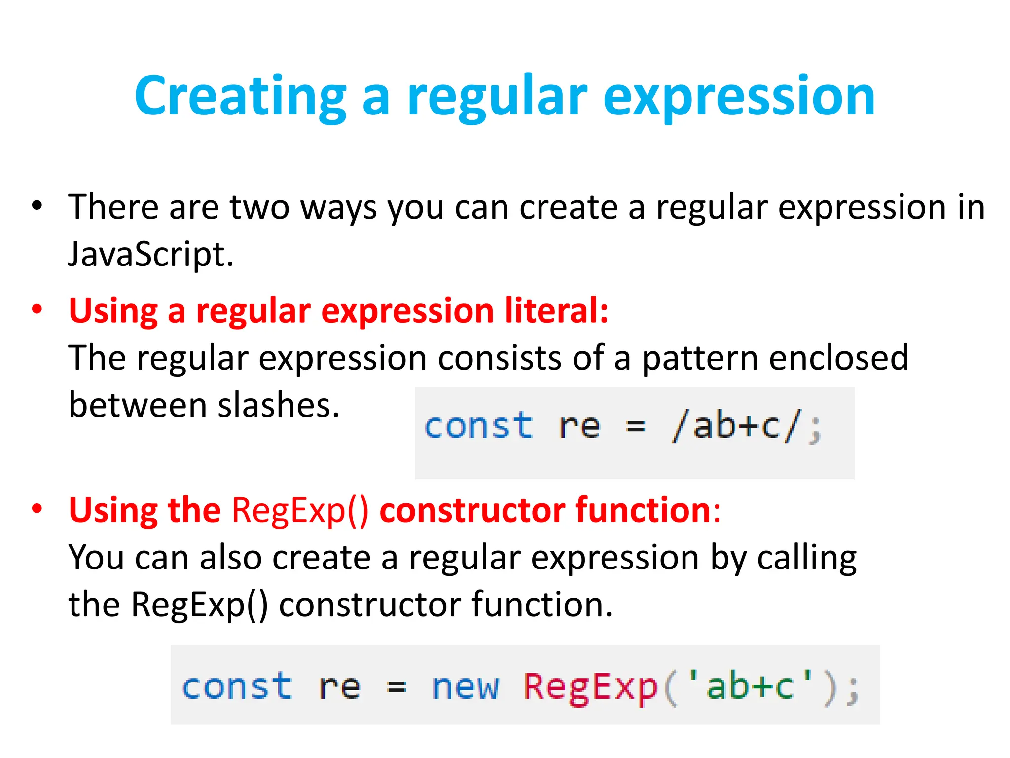 Creating a regular expression
• There are two ways you can create a regular expression in
JavaScript.
• Using a regular expression literal:
The regular expression consists of a pattern enclosed
between slashes.
• Using the RegExp() constructor function:
You can also create a regular expression by calling
the RegExp() constructor function.
 