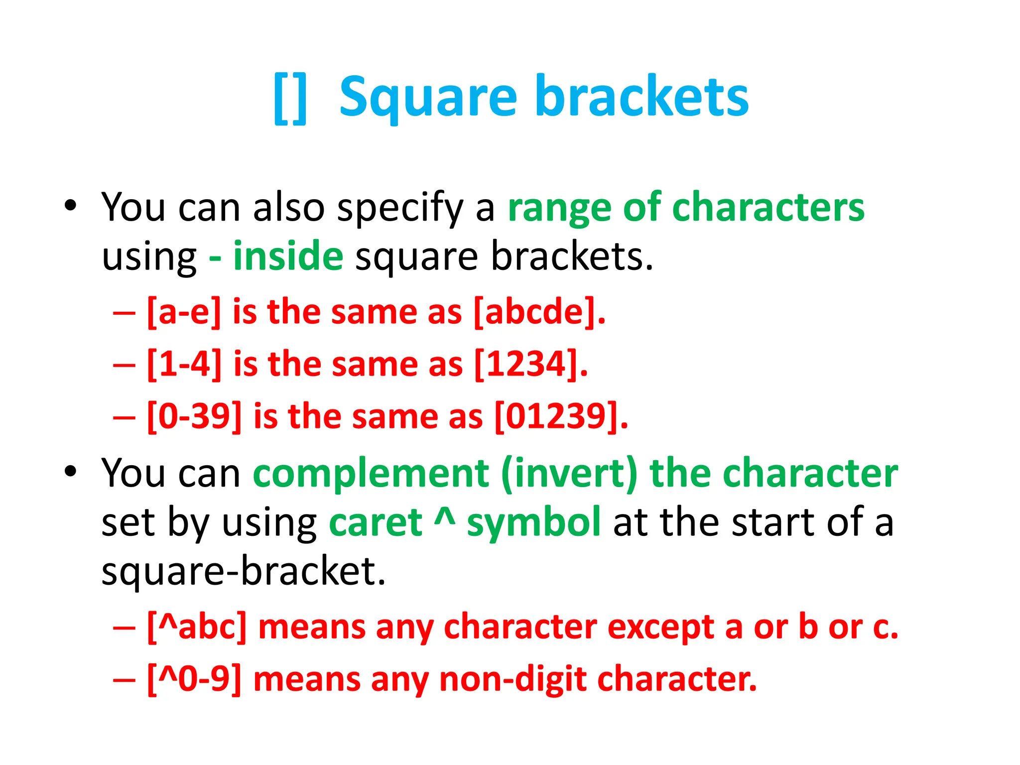 [] Square brackets
• You can also specify a range of characters
using - inside square brackets.
– [a-e] is the same as [abcde].
– [1-4] is the same as [1234].
– [0-39] is the same as [01239].
• You can complement (invert) the character
set by using caret ^ symbol at the start of a
square-bracket.
– [^abc] means any character except a or b or c.
– [^0-9] means any non-digit character.
 