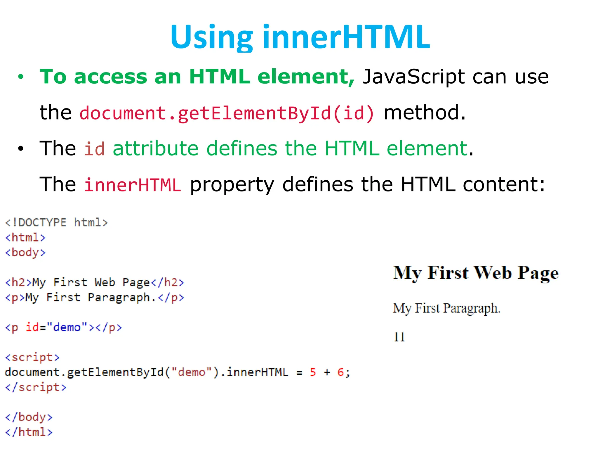 Using innerHTML
• To access an HTML element, JavaScript can use
the document.getElementById(id) method.
• The id attribute defines the HTML element.
The innerHTML property defines the HTML content:
 