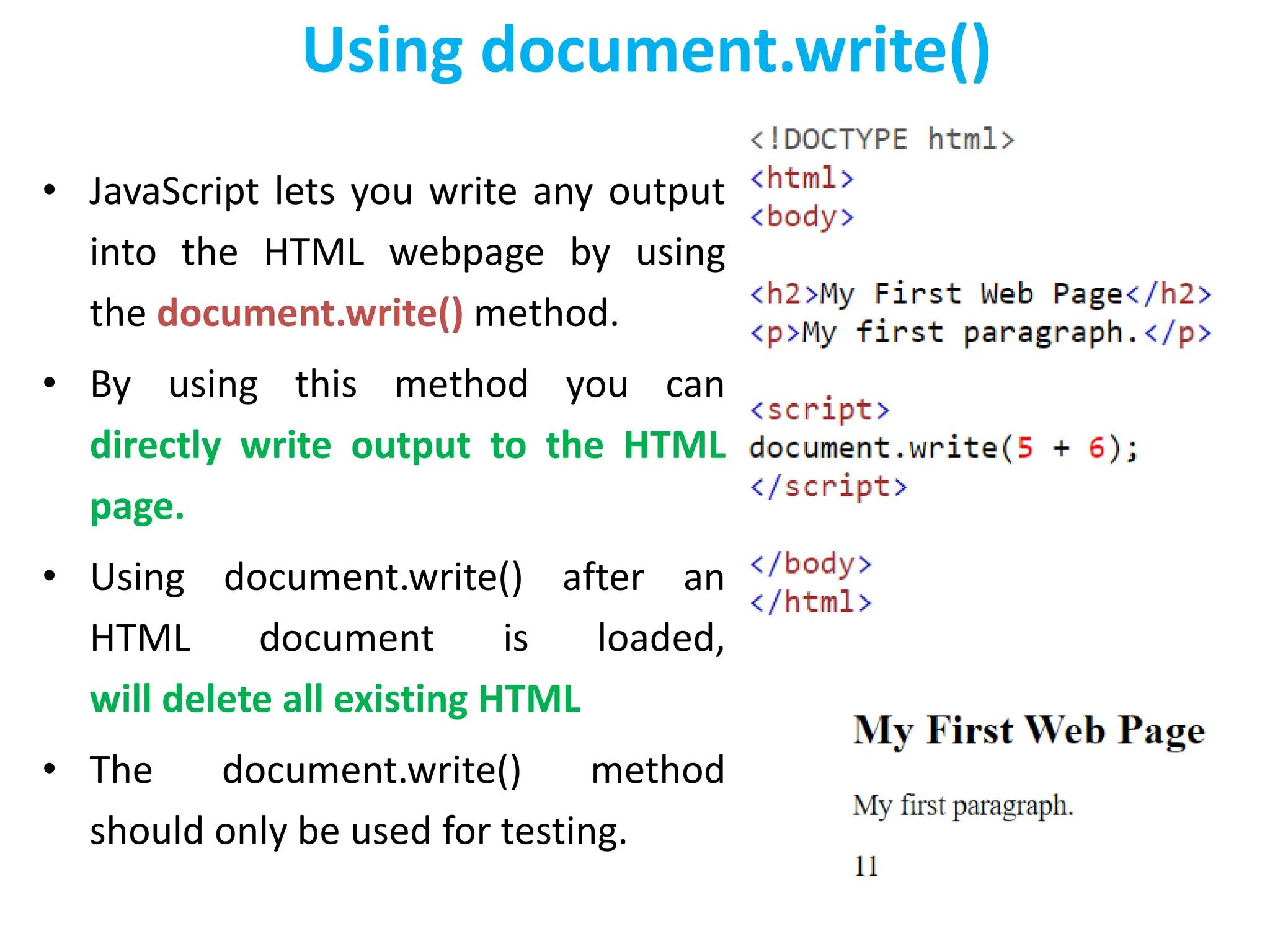 Using document.write()
• JavaScript lets you write any output
into the HTML webpage by using
the document.write() method.
• By using this method you can
directly write output to the HTML
page.
• Using document.write() after an
HTML document is loaded,
will delete all existing HTML
• The document.write() method
should only be used for testing.
 