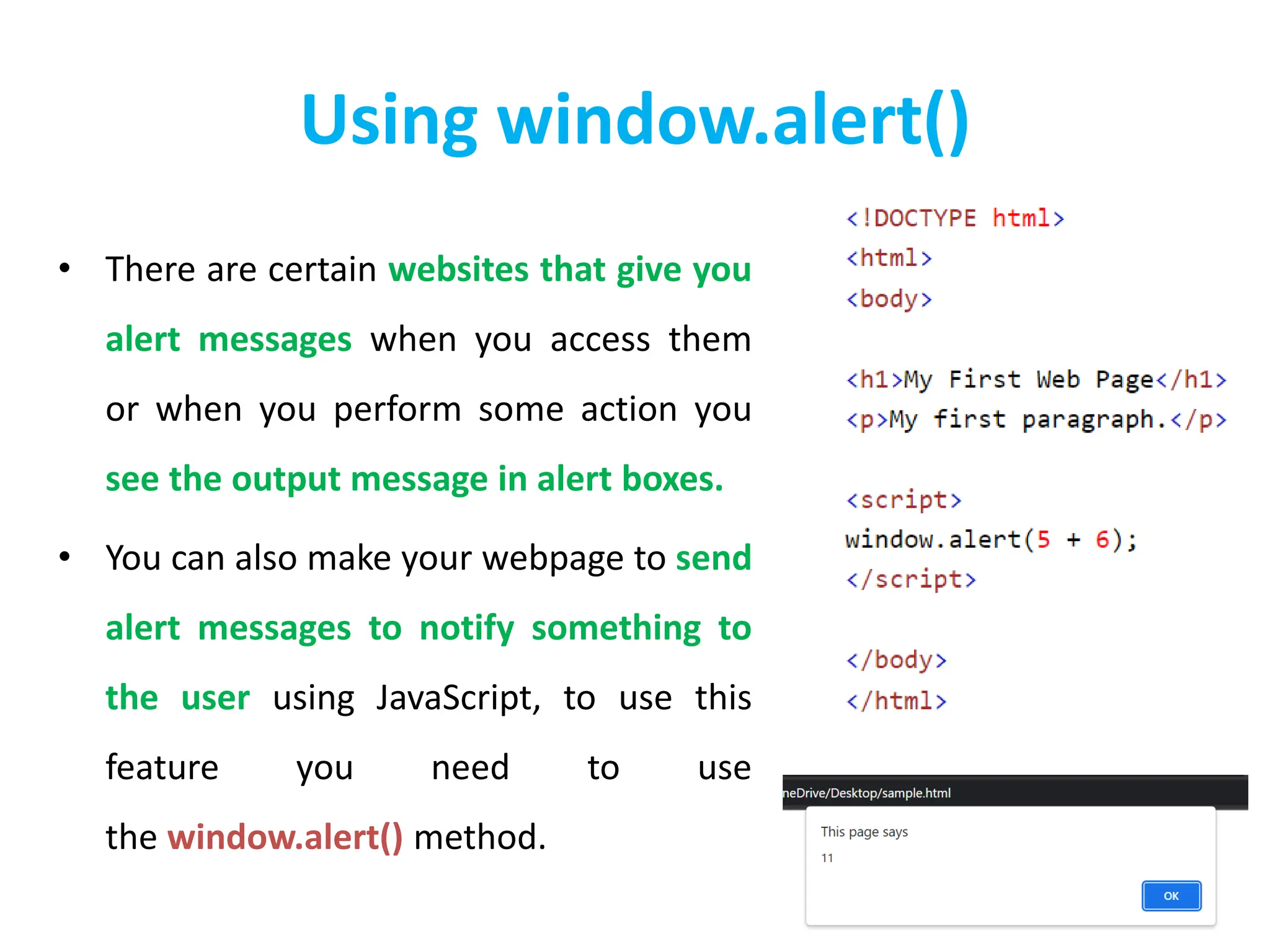 Using window.alert()
• There are certain websites that give you
alert messages when you access them
or when you perform some action you
see the output message in alert boxes.
• You can also make your webpage to send
alert messages to notify something to
the user using JavaScript, to use this
feature you need to use
the window.alert() method.
 