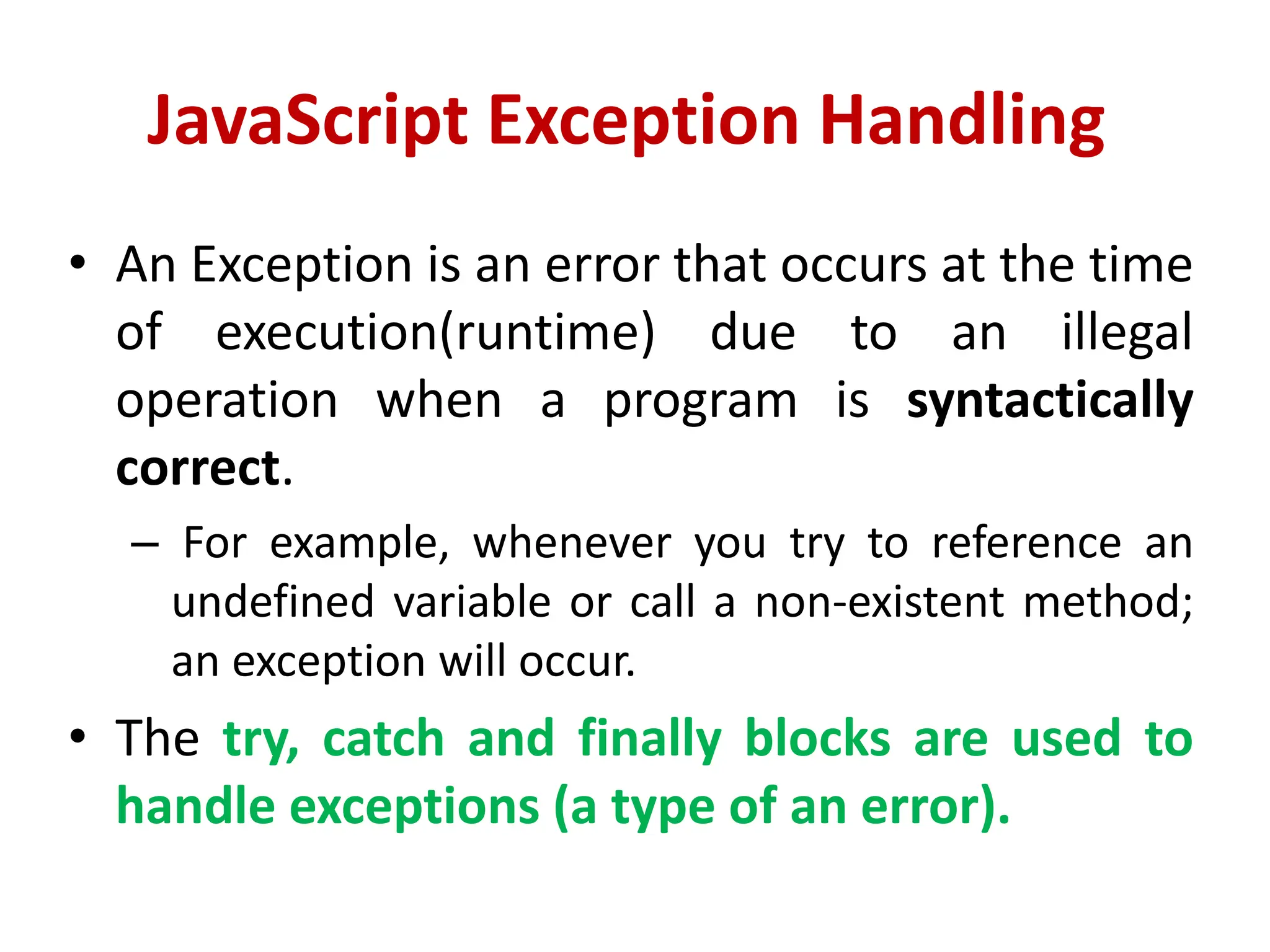 JavaScript Exception Handling
• An Exception is an error that occurs at the time
of execution(runtime) due to an illegal
operation when a program is syntactically
correct.
– For example, whenever you try to reference an
undefined variable or call a non-existent method;
an exception will occur.
• The try, catch and finally blocks are used to
handle exceptions (a type of an error).
 