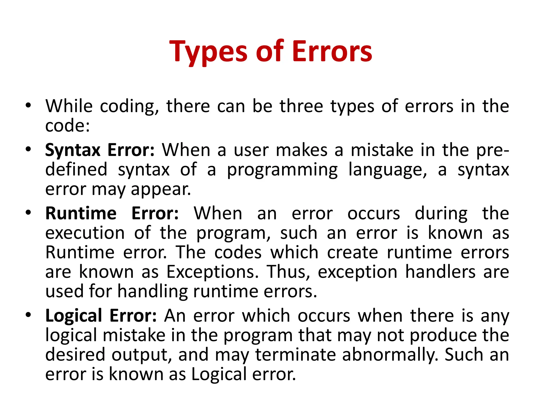 Types of Errors
• While coding, there can be three types of errors in the
code:
• Syntax Error: When a user makes a mistake in the pre-
defined syntax of a programming language, a syntax
error may appear.
• Runtime Error: When an error occurs during the
execution of the program, such an error is known as
Runtime error. The codes which create runtime errors
are known as Exceptions. Thus, exception handlers are
used for handling runtime errors.
• Logical Error: An error which occurs when there is any
logical mistake in the program that may not produce the
desired output, and may terminate abnormally. Such an
error is known as Logical error.
 