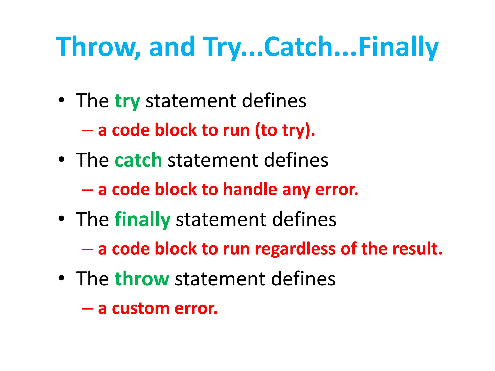 Throw, and Try...Catch...Finally
• The try statement defines
– a code block to run (to try).
• The catch statement defines
– a code block to handle any error.
• The finally statement defines
– a code block to run regardless of the result.
• The throw statement defines
– a custom error.
 
