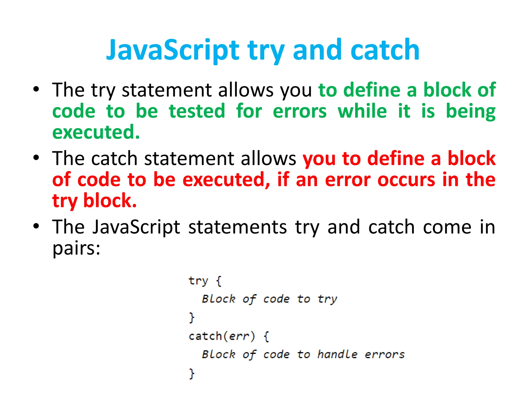 JavaScript try and catch
• The try statement allows you to define a block of
code to be tested for errors while it is being
executed.
• The catch statement allows you to define a block
of code to be executed, if an error occurs in the
try block.
• The JavaScript statements try and catch come in
pairs:
 