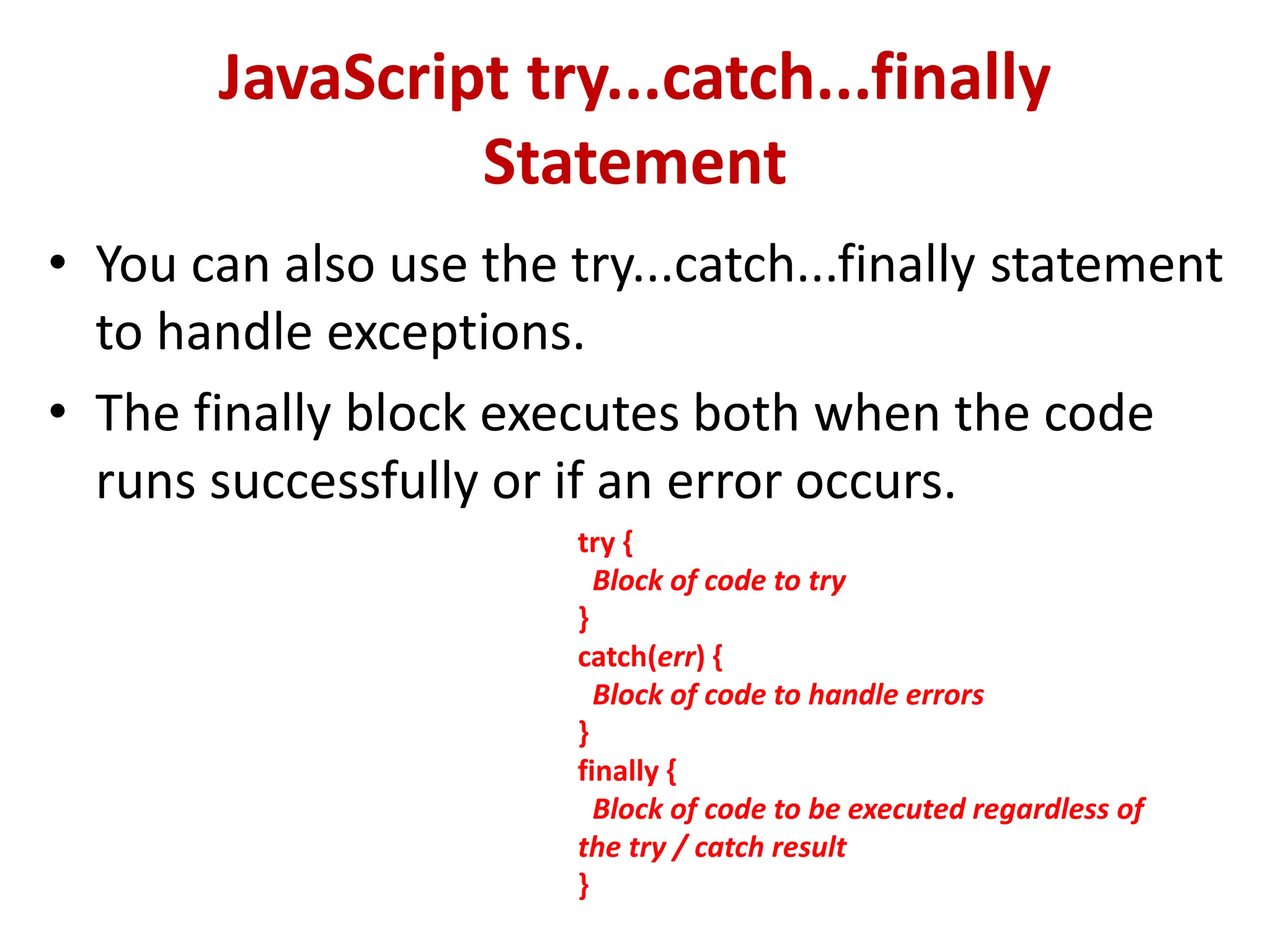 JavaScript try...catch...finally
Statement
• You can also use the try...catch...finally statement
to handle exceptions.
• The finally block executes both when the code
runs successfully or if an error occurs.
try {
Block of code to try
}
catch(err) {
Block of code to handle errors
}
finally {
Block of code to be executed regardless of
the try / catch result
}
 