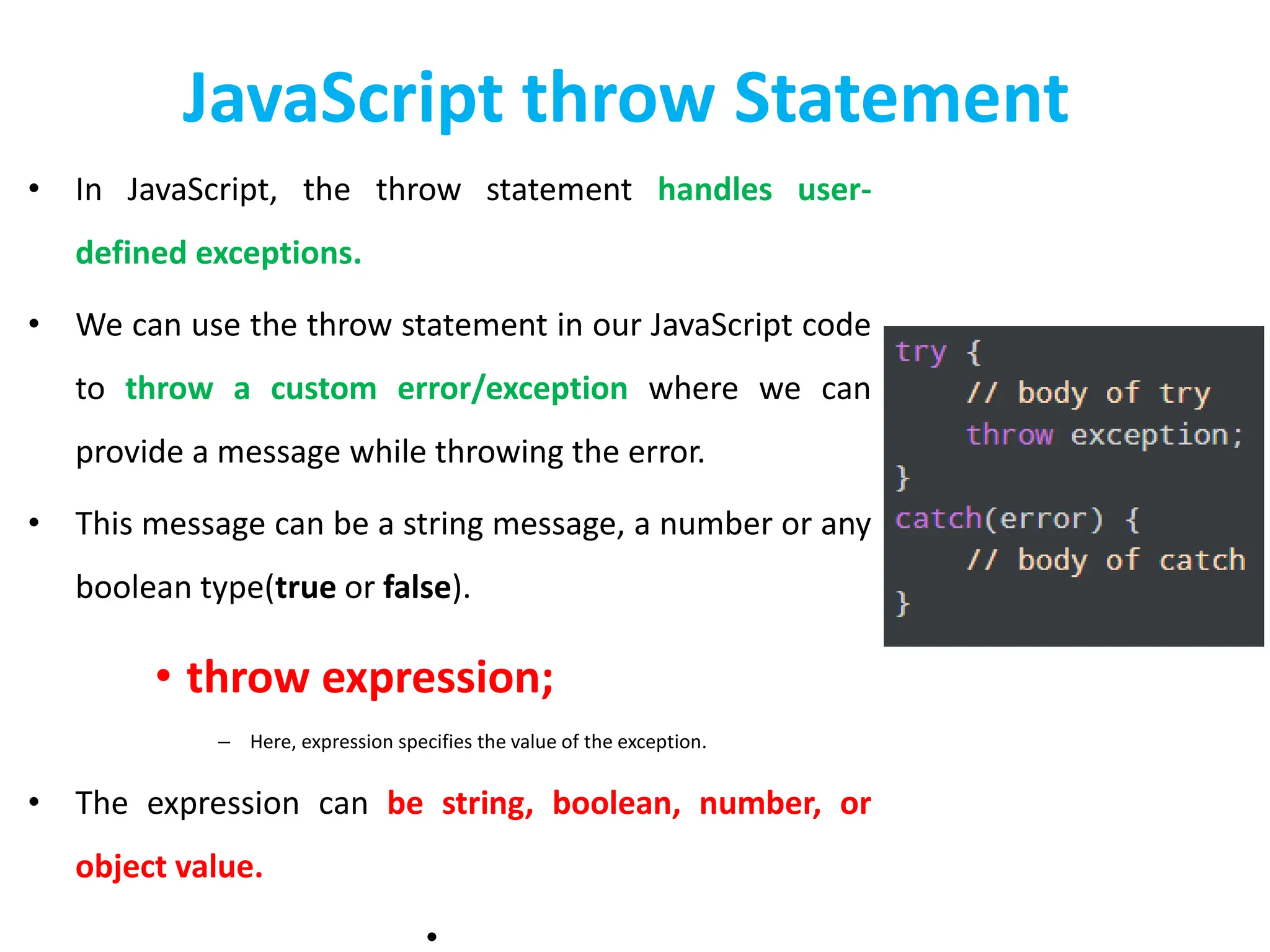 JavaScript throw Statement
• In JavaScript, the throw statement handles user-
defined exceptions.
• We can use the throw statement in our JavaScript code
to throw a custom error/exception where we can
provide a message while throwing the error.
• This message can be a string message, a number or any
boolean type(true or false).
• throw expression;
– Here, expression specifies the value of the exception.
• The expression can be string, boolean, number, or
object value.
•
 