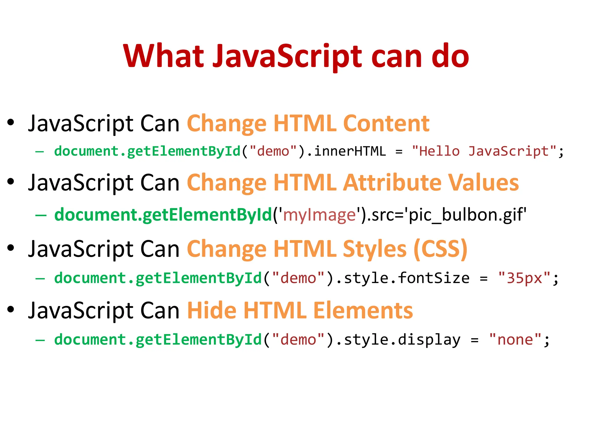What JavaScript can do
• JavaScript Can Change HTML Content
– document.getElementById("demo").innerHTML = "Hello JavaScript";
• JavaScript Can Change HTML Attribute Values
– document.getElementById('myImage').src='pic_bulbon.gif'
• JavaScript Can Change HTML Styles (CSS)
– document.getElementById("demo").style.fontSize = "35px";
• JavaScript Can Hide HTML Elements
– document.getElementById("demo").style.display = "none";
 