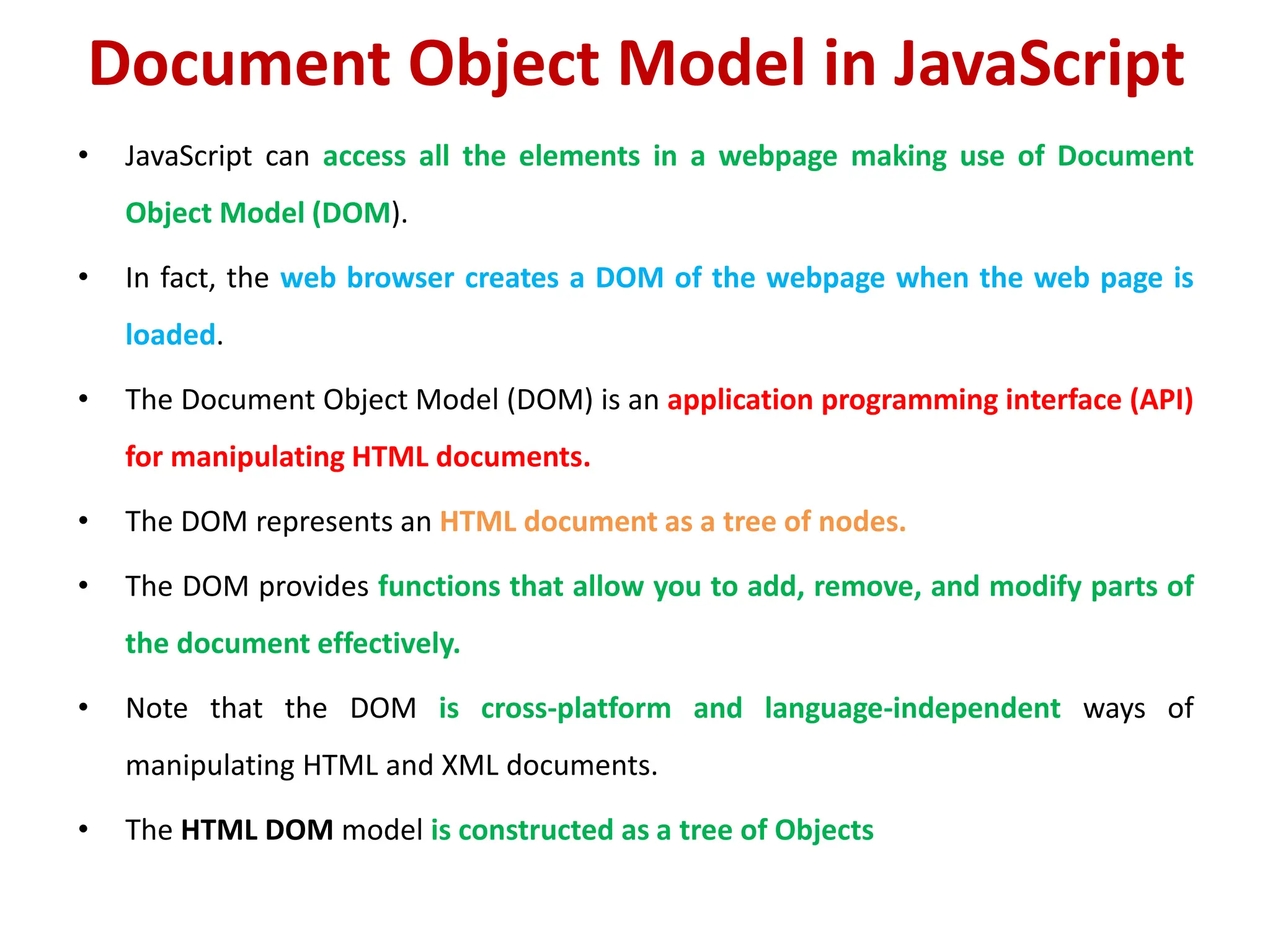 Document Object Model in JavaScript
• JavaScript can access all the elements in a webpage making use of Document
Object Model (DOM).
• In fact, the web browser creates a DOM of the webpage when the web page is
loaded.
• The Document Object Model (DOM) is an application programming interface (API)
for manipulating HTML documents.
• The DOM represents an HTML document as a tree of nodes.
• The DOM provides functions that allow you to add, remove, and modify parts of
the document effectively.
• Note that the DOM is cross-platform and language-independent ways of
manipulating HTML and XML documents.
• The HTML DOM model is constructed as a tree of Objects
 