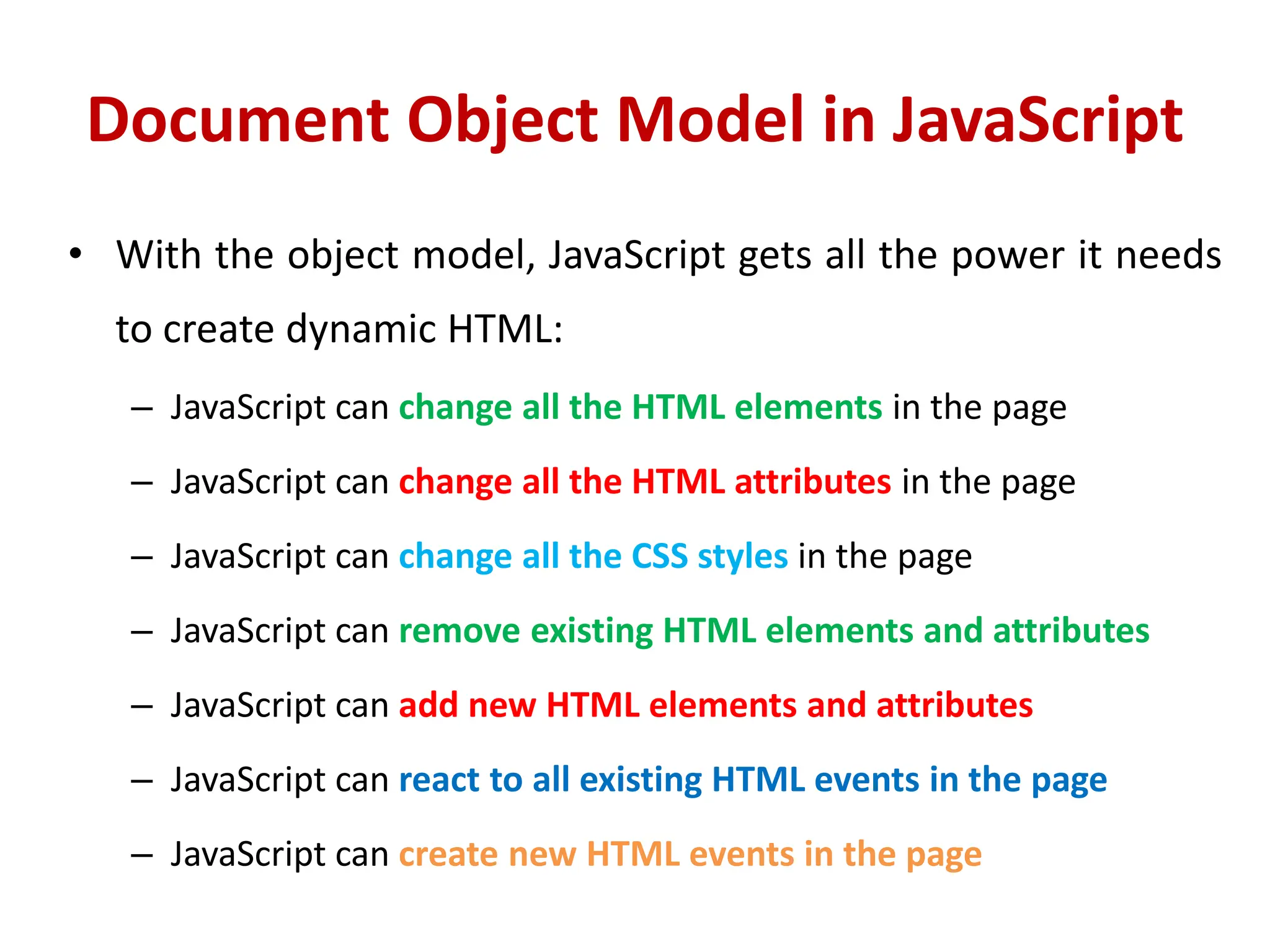 Document Object Model in JavaScript
• With the object model, JavaScript gets all the power it needs
to create dynamic HTML:
– JavaScript can change all the HTML elements in the page
– JavaScript can change all the HTML attributes in the page
– JavaScript can change all the CSS styles in the page
– JavaScript can remove existing HTML elements and attributes
– JavaScript can add new HTML elements and attributes
– JavaScript can react to all existing HTML events in the page
– JavaScript can create new HTML events in the page
 