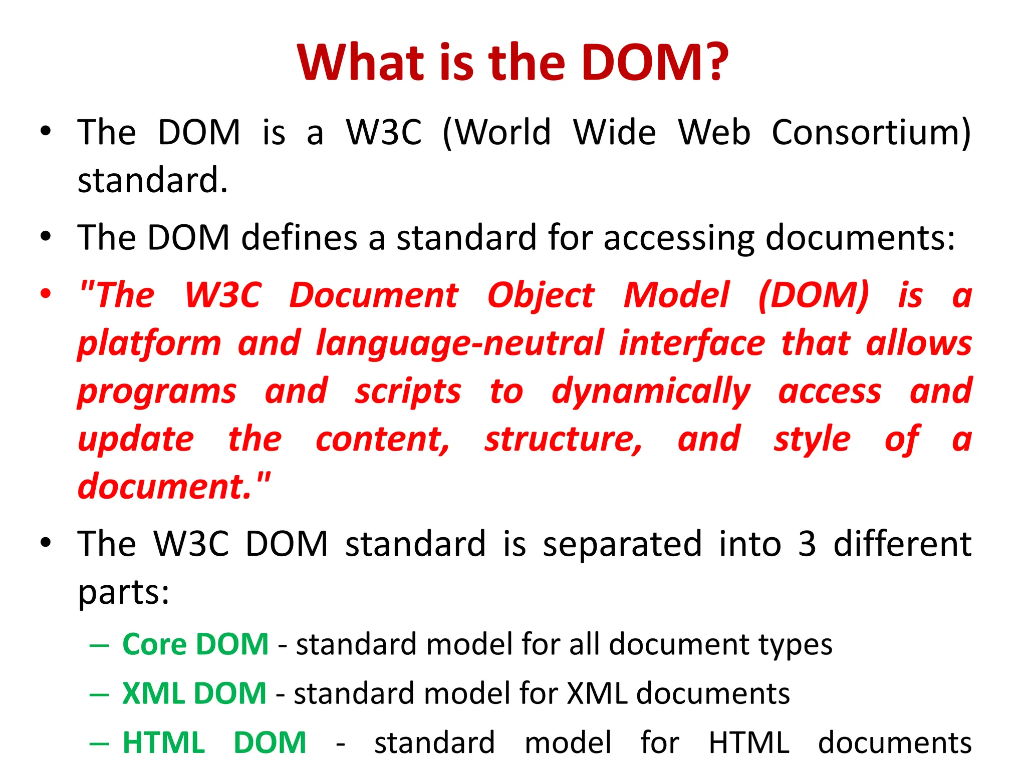 What is the DOM?
• The DOM is a W3C (World Wide Web Consortium)
standard.
• The DOM defines a standard for accessing documents:
• "The W3C Document Object Model (DOM) is a
platform and language-neutral interface that allows
programs and scripts to dynamically access and
update the content, structure, and style of a
document."
• The W3C DOM standard is separated into 3 different
parts:
– Core DOM - standard model for all document types
– XML DOM - standard model for XML documents
– HTML DOM - standard model for HTML documents
 