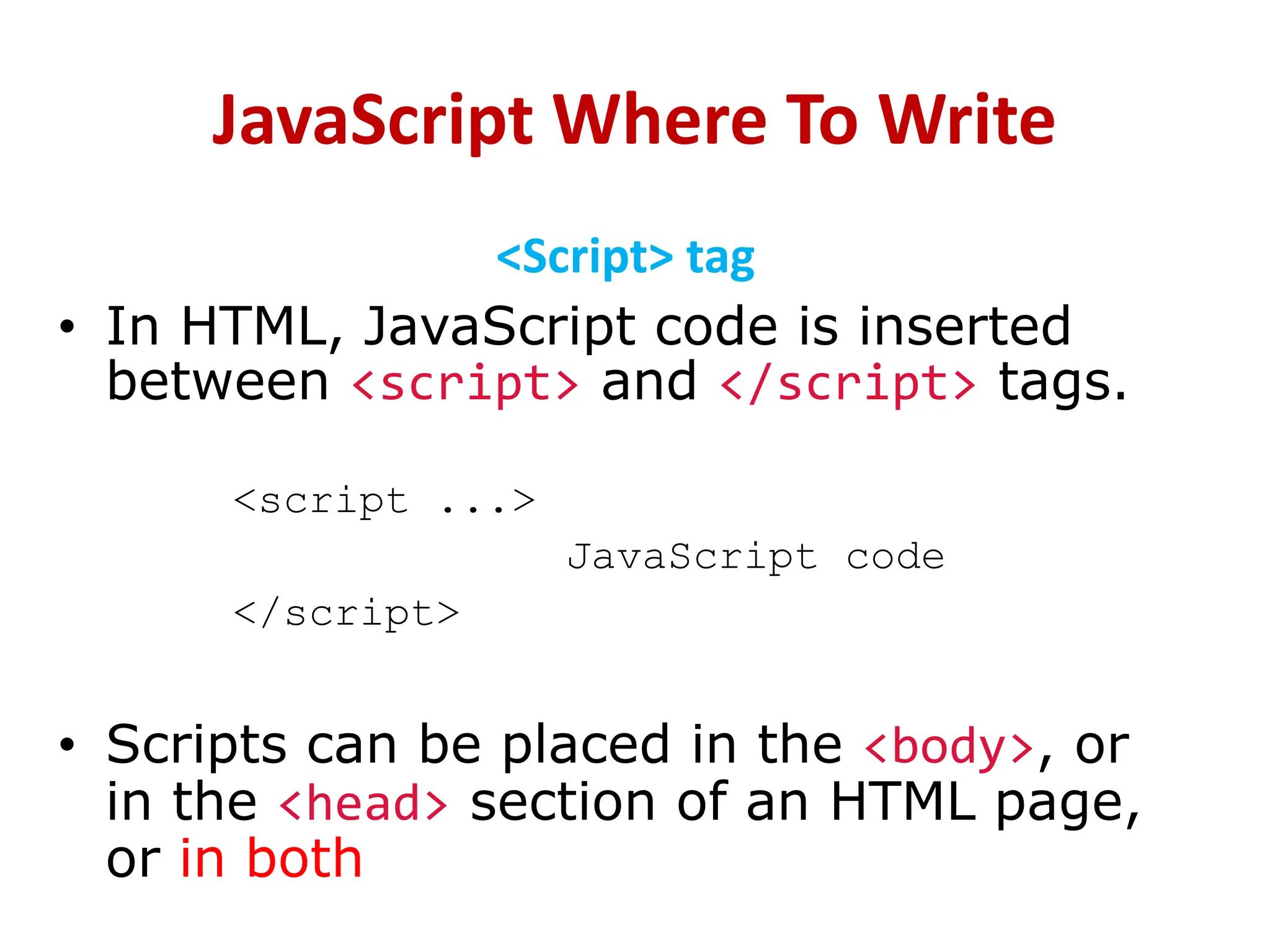 JavaScript Where To Write
<Script> tag
• In HTML, JavaScript code is inserted
between <script> and </script> tags.
<script ...>
JavaScript code
</script>
• Scripts can be placed in the <body>, or
in the <head> section of an HTML page,
or in both
 