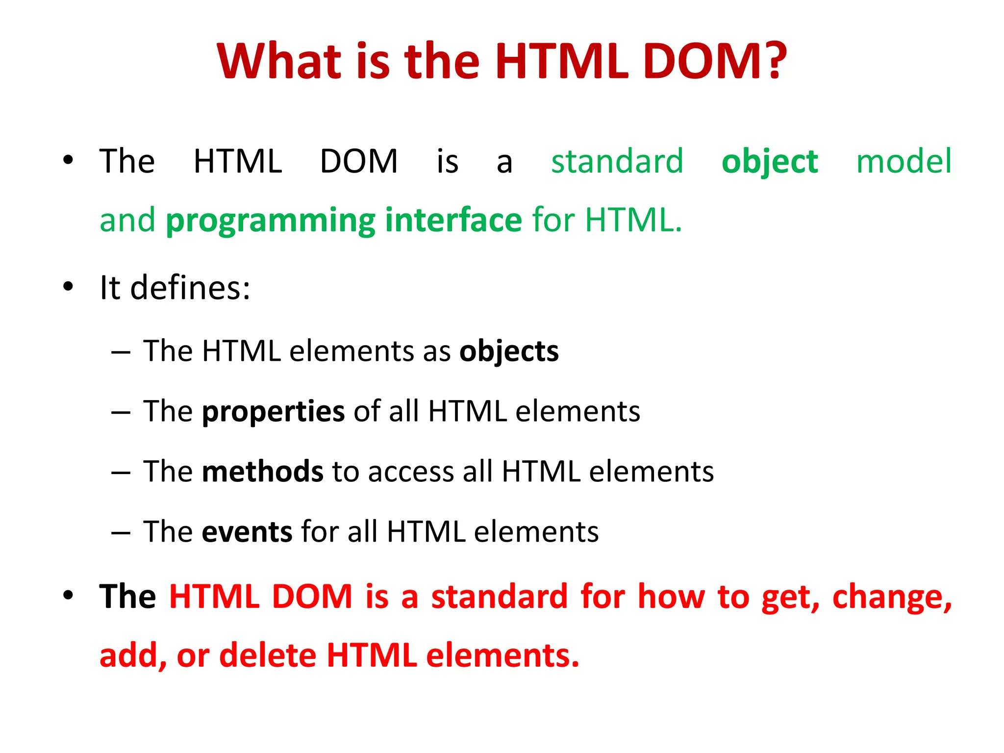What is the HTML DOM?
• The HTML DOM is a standard object model
and programming interface for HTML.
• It defines:
– The HTML elements as objects
– The properties of all HTML elements
– The methods to access all HTML elements
– The events for all HTML elements
• The HTML DOM is a standard for how to get, change,
add, or delete HTML elements.
 