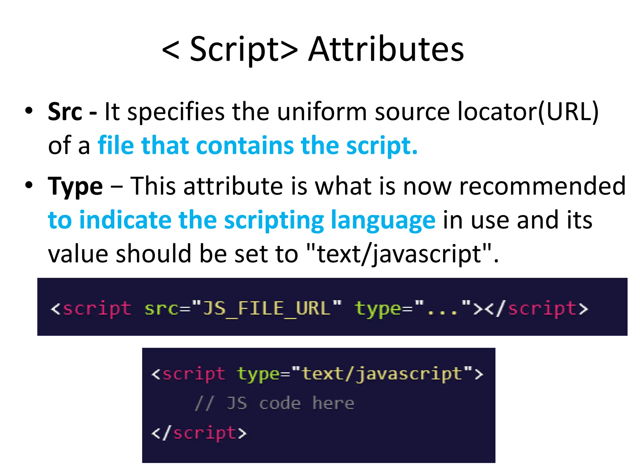 < Script> Attributes
• Src - It specifies the uniform source locator(URL)
of a file that contains the script.
• Type − This attribute is what is now recommended
to indicate the scripting language in use and its
value should be set to "text/javascript".
 