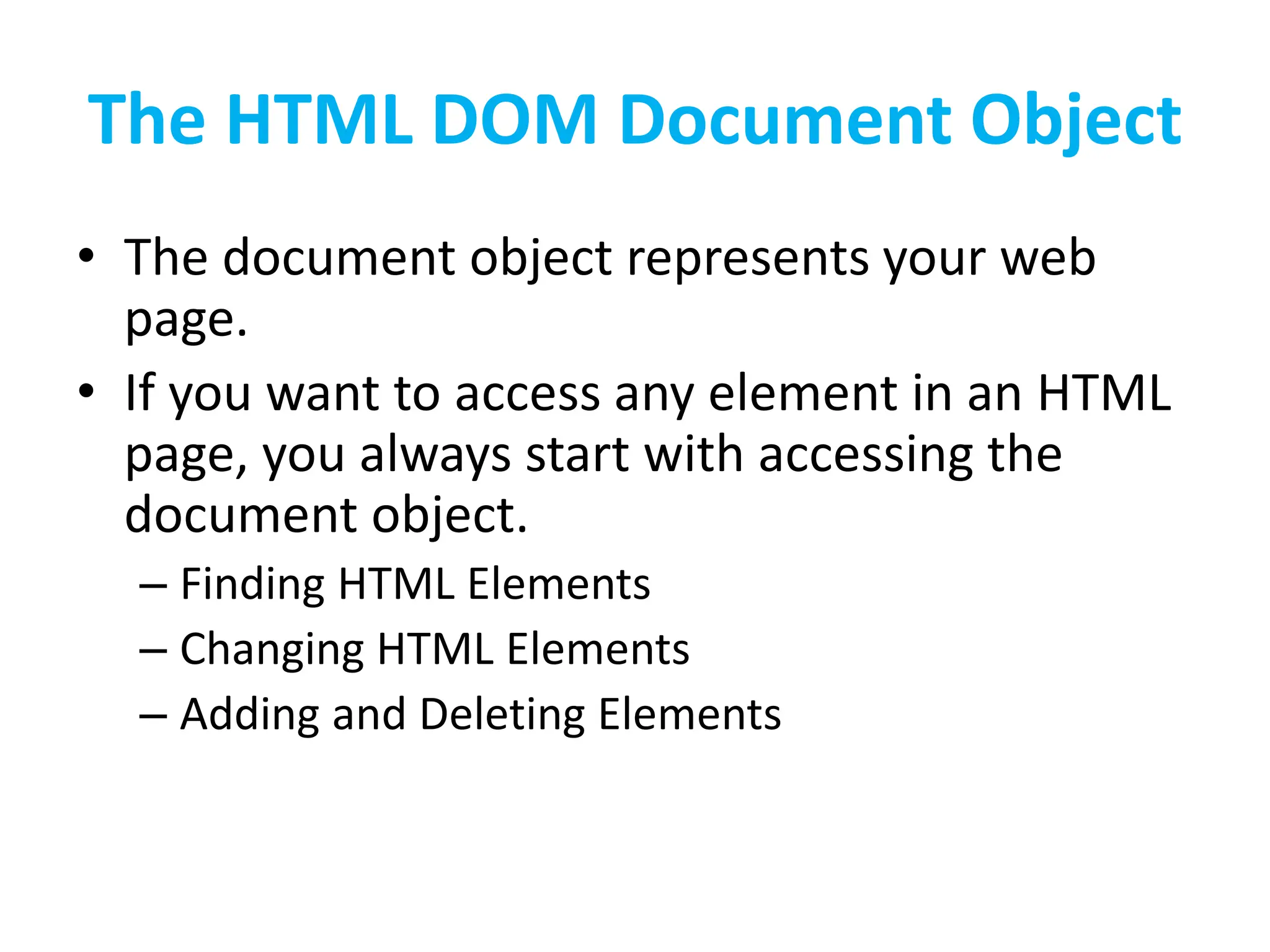 The HTML DOM Document Object
• The document object represents your web
page.
• If you want to access any element in an HTML
page, you always start with accessing the
document object.
– Finding HTML Elements
– Changing HTML Elements
– Adding and Deleting Elements
 