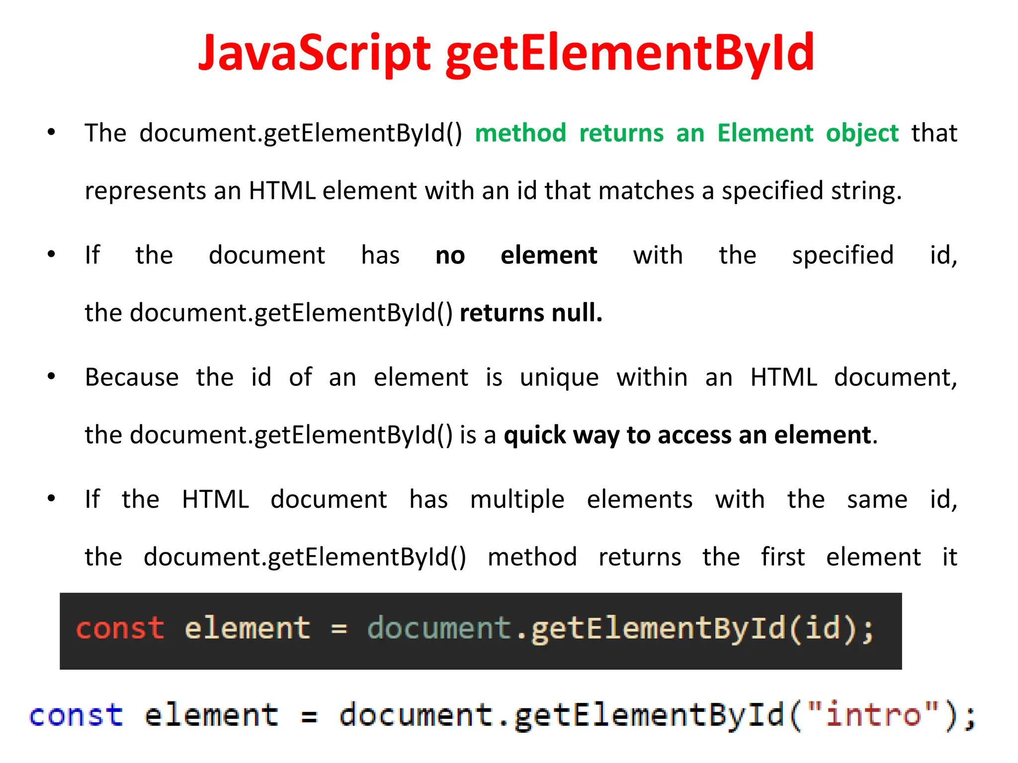 JavaScript getElementById
• The document.getElementById() method returns an Element object that
represents an HTML element with an id that matches a specified string.
• If the document has no element with the specified id,
the document.getElementById() returns null.
• Because the id of an element is unique within an HTML document,
the document.getElementById() is a quick way to access an element.
• If the HTML document has multiple elements with the same id,
the document.getElementById() method returns the first element it
encounters.
 