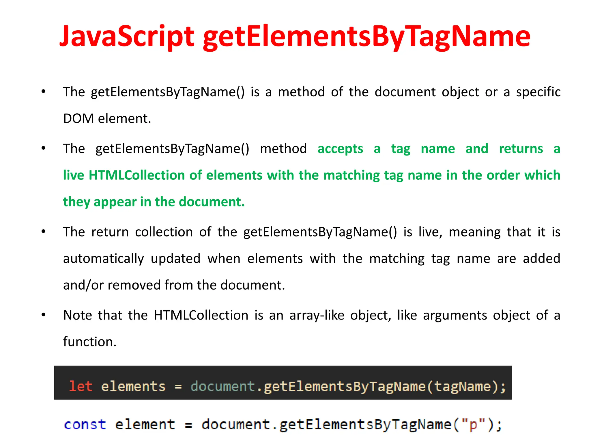 JavaScript getElementsByTagName
• The getElementsByTagName() is a method of the document object or a specific
DOM element.
• The getElementsByTagName() method accepts a tag name and returns a
live HTMLCollection of elements with the matching tag name in the order which
they appear in the document.
• The return collection of the getElementsByTagName() is live, meaning that it is
automatically updated when elements with the matching tag name are added
and/or removed from the document.
• Note that the HTMLCollection is an array-like object, like arguments object of a
function.
 