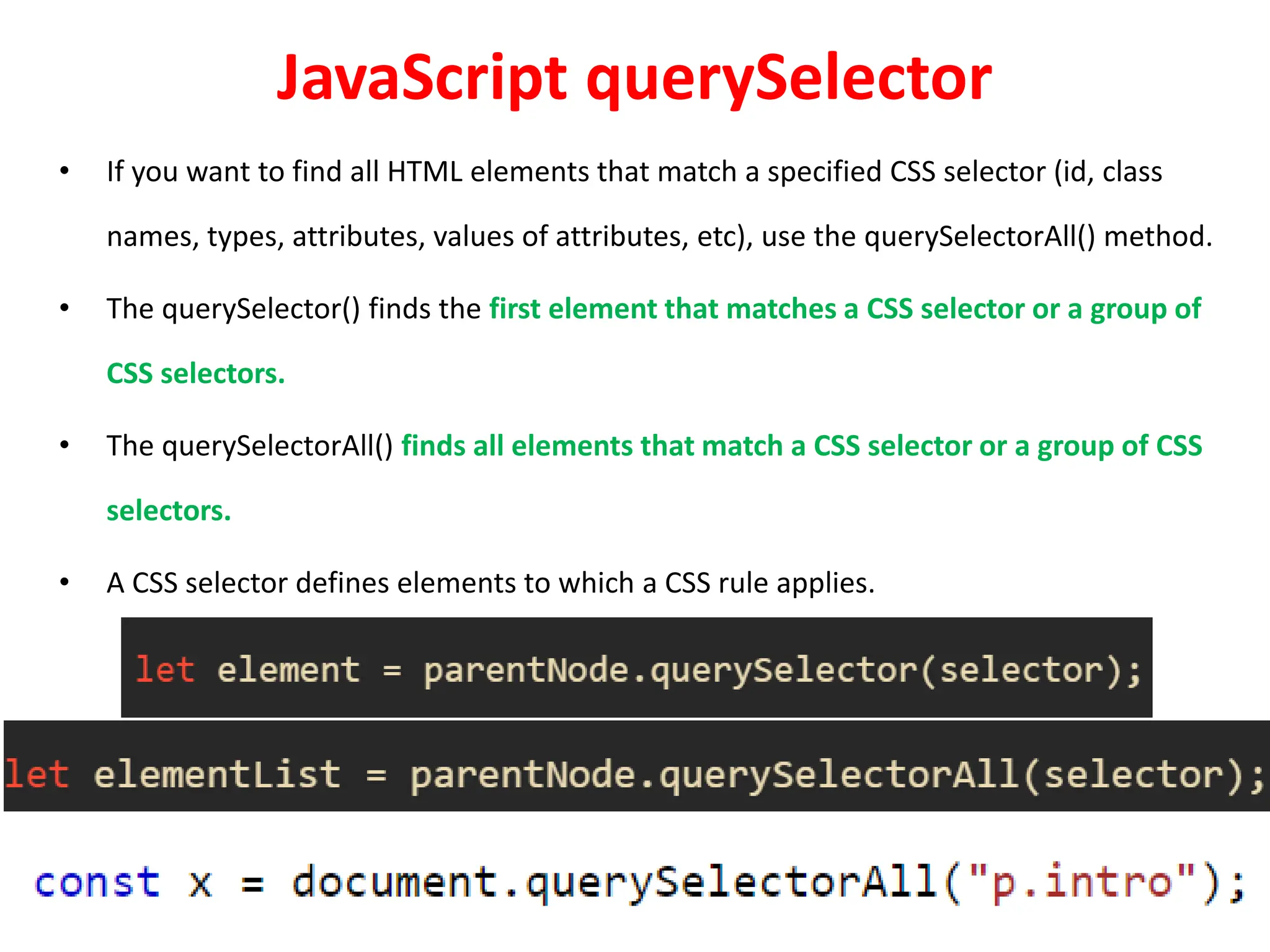 JavaScript querySelector
• If you want to find all HTML elements that match a specified CSS selector (id, class
names, types, attributes, values of attributes, etc), use the querySelectorAll() method.
• The querySelector() finds the first element that matches a CSS selector or a group of
CSS selectors.
• The querySelectorAll() finds all elements that match a CSS selector or a group of CSS
selectors.
• A CSS selector defines elements to which a CSS rule applies.
 